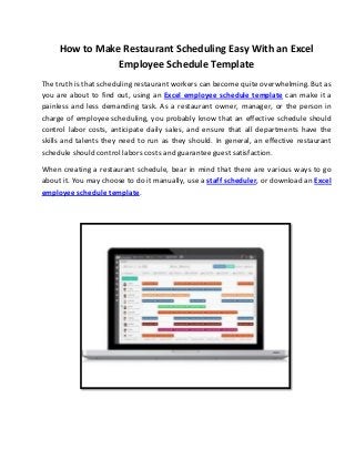 How to Make Restaurant Scheduling Easy With an Excel
Employee Schedule Template
The truth is that scheduling restaurant workers can become quite overwhelming. But as
you are about to find out, using an Excel employee schedule template can make it a
painless and less demanding task. As a restaurant owner, manager, or the person in
charge of employee scheduling, you probably know that an effective schedule should
control labor costs, anticipate daily sales, and ensure that all departments have the
skills and talents they need to run as they should. In general, an effective restaurant
schedule should control labors costs and guarantee guest satisfaction.
When creating a restaurant schedule, bear in mind that there are various ways to go
about it. You may choose to do it manually, use a staff scheduler, or download an Excel
employee schedule template.
 