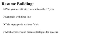 Resume Building:
Plan your certificate courses from the 1st year.
Set goals with time line.
Talk to people in various fields.
Meet achievers and discuss strategies for success.
 