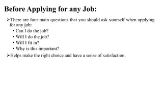 Before Applying for any Job:
There are four main questions that you should ask yourself when applying
for any job:
• Can I do the job?
• Will I do the job?
• Will I fit in?
• Why is this important?
Helps make the right choice and have a sense of satisfaction.
 