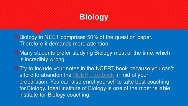 Biology
Biology in NEET comprises 50% of the question paper.
Therefore it demands more attention.
Many students prefer studying Biology most of the time, which
is incredibly wrong.
Try to include your notes in the NCERT book because you can’t
afford to abandon the NCERT textbook in mid of your
preparation. You can also enrol yourself to take best coaching
for Biology. Ideal Institute of Biology is one of the most reliable
institute for Biology coaching.
 