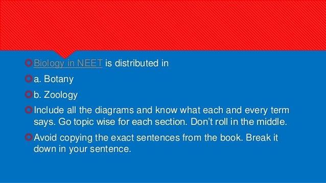 Biology in NEET is distributed in
a. Botany
b. Zoology
Include all the diagrams and know what each and every term
says. Go topic wise for each section. Don’t roll in the middle.
Avoid copying the exact sentences from the book. Break it
down in your sentence.
 