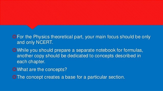 For the Physics theoretical part, your main focus should be only
and only NCERT.
While you should prepare a separate notebook for formulas,
another copy should be dedicated to concepts described in
each chapter.
What are the concepts?
The concept creates a base for a particular section.
 