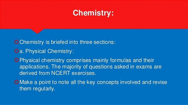 Chemistry:
Chemistry is briefed into three sections:
a. Physical Chemistry:
Physical chemistry comprises mainly formulas and their
applications. The majority of questions asked in exams are
derived from NCERT exercises.
Make a point to note all the key concepts involved and revise
them regularly.
 