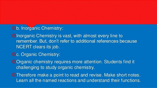 b. Inorganic Chemistry:
Inorganic Chemistry is vast, with almost every line to
remember. But, don’t refer to additional references because
NCERT clears its job.
c. Organic Chemistry:
Organic chemistry requires more attention. Students find it
challenging to study organic chemistry.
Therefore make a point to read and revise. Make short notes.
Learn all the named reactions and understand their functions.
 