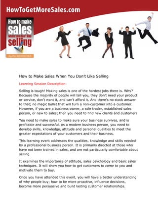 How to Make Sales When You Don’t Like Selling
Learning Session Description:
Selling is tough! Making sales is one of the hardest jobs there is. Why?
Because the majority of people will tell you, they don’t need your product
or service, don’t want it, and can’t afford it. And there’s no stock answer
to that; no magic bullet that will turn a non-customer into a customer.
However, if you are a business owner, a sole trader, established sales
person, or new to sales; then you need to find new clients and customers.
You need to make sales to make sure your business survives, and is
profitable and successful. As a modern business person, you need to
develop skills, knowledge, attitude and personal qualities to meet the
greater expectations of your customers and their business.
This learning event addresses the qualities, knowledge and skills needed
by a professional business person. It is primarily directed at those who
have not been trained in sales, and are not particularly comfortable about
selling.
It examines the importance of attitude, sales psychology and basic sales
techniques. It will show you how to get customers to come to you and
motivate them to buy.
Once you have attended this event, you will have a better understanding
of why people buy; how to be more proactive, influence decisions,
become more persuasive and build lasting customer relationships.

 