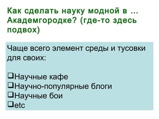 Как сделать науку модной в …
Академгородке? (где-то здесь
подвох)
Чаще всего элемент среды и тусовки
для своих:
Научные кафе
Научно-популярные блоги
Научные бои
etc
 
