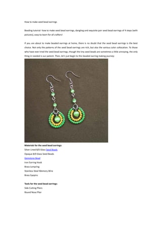How to make seed bead earrings


Beading tutorial- how to make seed bead earrings, dangling and exquisite pair seed bead earrings of 4 steps (with
pictures), easy-to-learn for all crafters!


If you are about to make beaded earrings at home, there is no doubt that the seed bead earrings is the best
choice. Not only the patterns of the seed bead earrings are rich, but also the various color collocation. To those
who have ever tried the seed bead earrings, though the tiny seed beads are sometimes a little annoying, the only
thing in needed is our patient. Then, let’s just begin to this beaded earring making journey:




Materials for the seed bead earrings:
Silver Lined 8/0 Glass Seed Beads
Opaque 8/0 Glass Seed Beads
Gemstone Bead
Iron Earring Hook
Brass Jumpring
Stainless Steel Memory Wire
Brass Eyepins


Tools for the seed bead earrings:
Side Cutting Pliers
Round Nose Plier
 