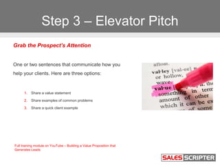 Step 3 – Elevator Pitch
Grab the Prospect’s Attention
One or two sentences that communicate how you
help your clients. Her...