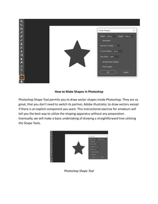 How to Make Shapes in Photoshop
Photoshop Shape Tool permits you to draw vector shapes inside Photoshop. They are so
great, that you don’t need to switch its partner, Adobe Illustrator, to draw vectors except
if there is an explicit component you want. This instructional exercise for amateurs will
tell you the best way to utilize the shaping apparatus without any preparation.
Eventually, we will make a basic undertaking of drawing a straightforward tree utilizing
the Shape Tools.
Photoshop Shape Tool
 