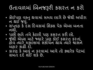 ઉતાવળમાં લબનજરૂરી કિરત ન કરો
• કોઈપણ વસ્તુ થવામાં િમય લાગે છે જેથી અધીરા
ન થઈ જવું.
• િપ્તાહ કે દિ ફદવિમાં સિક્િ પેક એબ્િ બનતા
નથી,
• પછી ર્લે તમે કેટલી પણ કિરત કરી લો.
• જેથી એબ્િ માટે જ્યારે પણ કોઈ કિરત કરતાં
હોવ ત્યારે મિ્િમાં િંકોચન થાય ત્યારે શ્વાિને
બહાર કાઢી દો.
• કારણ કે આવું ન કરવામાં આવે તો ક્યારેક પેટમાં
િખત દદષ થઈ શકે છે.
YOUTUBE/HARI SOMAIYA
 