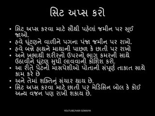 સિટ અપ્િ કરો
• સિટ અપ્િ કરવા માટે િૌથી પહેલાં જમીન પર સ ૂઈ
જાઓ.
• હવે ઘૂંટણને વાળીને પગના પંજા જમીન પર રાખો.
• હવે બન્ને હાથને માથાની પાછળ કે છાતી પર રાખો
• અને ખર્ાથી શરીરનો ઉપરનો ર્ાગ કમરની િાથે
ઉઠાવીને ઘૂંટણ સુધી લાવવાની કોસશશ કરો.
• આ રીતે પેટની માિપેશીઓ પોતાની િંપ ૂણષ તાકાત િાથે
કામ કરે છે
• અને તેમાં શક્ક્તનું િંચાર થાય છે.
• સિટ અપ્િ કરવા માટે છાતી પર મેફડસિન બોલ કે કોઈ
અન્ય વજન પણ રાખી શકાય છે.
YOUTUBE/HARI SOMAIYA
 