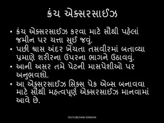 ક્રંચ એક્િરિાઈઝ
• ક્રંચ એક્િરિાઈઝ કરવા માટે િૌથી પહેલાં
જમીન પર ચત્તા સૂઈ જવું.
• પછી શ્વાિ અંદર ખેંચતા તિવીરમાં બતાવ્યા
પ્રમાણે શરીરના ઉપરના ર્ાગને ઉઠાવવું.
• આની અિર તમે પેટની માિપેશીઓ પર
અનુર્વશો.
• આ એક્િરિાઈઝ સિક્િ પેક એબ્િ બનાવવા
માટે િૌથી મહત્વપૂણષ એક્િરિાઈઝ માનવામાં
આવે છે.
YOUTUBE/HARI SOMAIYA
 