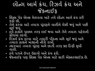 લોન્ગ આમષ ક્રંચ, ફરઝવષ ક્રંચ અને
જેકનાઈિ
• સિક્િ પેક એબ્િ મેળવવા માટે તમે લોન્ગ આમષ ક્રંચ કરી
શકો છો,
• તેને કરવા માટે તમારા ઘૂંટણને વાળીને બેિી જવું અને પછી
સૂઈ જવું.
• હવે હાથને પાછળ તરિ લઈ જવા અને તેને તમારા ચહેરાની
િીધમાં લાવો.
• ફરઝવષ ક્રંચ કરવા માટે તમારી પીઠના બળે સૂઈ જવું અને
તમારા હાથને માથાની નીચે રાખો.
• ત્યારબાદ તમારા ઘૂંટણ અને છાતી તરિ 90 ફડગ્રી સુધી
વાળો.
• હવે પગને ઉપર ઉઠાવો અને ક્રંચ કરો.
• જેકનાઈિ પણ સિક્િ પેક એબ્િ માટે િારી એક્િરિાઈઝ છે.
YOUTUBE/HARI SOMAIYA
 