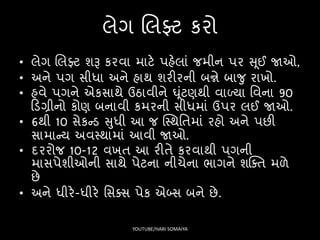 લેગ લલફ્ટ કરો
• લેગ લલફ્ટ શરૂ કરવા માટે પહેલાં જમીન પર સ ૂઈ જાઓ,
• અને પગ િીધા અને હાથ શરીરની બન્ને બાજુ રાખો.
• હવે પગને એકિાથે ઉઠાવીને ઘૂંટણથી વાળ્યા સવના 90
ફડગ્રીનો કોણ બનાવી કમરની િીધમાં ઉપર લઈ જાઓ.
• 6થી 10 િેકન્ડ સુધી આ જ ક્સ્થસતમાં રહો અને પછી
િામાન્ય અવસ્થામાં આવી જાઓ.
• દરરોજ 10-12 વખત આ રીતે કરવાથી પગની
માિપેશીઓની િાથે પેટના નીચેના ર્ાગને શક્ક્ત મળે
છે
• અને ધીરે-ધીરે સિક્િ પેક એબ્િ બને છે.
YOUTUBE/HARI SOMAIYA
 