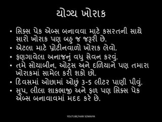 યોગ્ય ખોરાક
• સિક્િ પેક એબ્િ બનાવવા માટે કિરતની િાથે
િારો ખોરાક પણ બહુ જ જરૂરી છે.
• એટલા માટે પ્રોટીનવાળો ખોરાક લેવો.
• િણગાવેલા અનાજનું વધુ િેવન કરવું.
• તમે િોયાબીન, ઓટ્િ અને દલળયાને પણ તમારા
ખોરાકમાં િામેલ કરી શકો છો.
• ફદવિમાં ઓછામાં ઓછં 3-5 લીટર પાણી પીવું.
• સૂપ, લીલા શાકર્ાજી અને િળ પણ સિક્િ પેક
એબ્િ બનાવાવમાં મદદ કરે છે.
YOUTUBE/HARI SOMAIYA
 