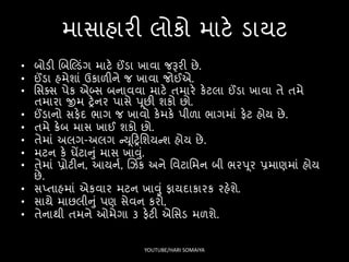માિાહારી લોકો માટે ડાયટ
• બોડી લબસ્ડંગ માટે ઈંડા ખાવા જરૂરી છે.
• ઈંડા હમેશાં ઉકાળીને જ ખાવા જોઈએ.
• સિક્િ પેક એબ્િ બનાવવા માટે તમારે કેટલા ઈંડા ખાવા તે તમે
તમારા જીમ ટ્રેનર પાિે પૂછી શકો છો.
• ઈંડાનો િિેદ ર્ાગ જ ખાવો કેમકે પીળા ર્ાગમાં િેટ હોય છે.
• તમે ક્રેબ માિ ખાઈ શકો છો.
• તેમાં અલગ-અલગ ન્યૂફટ્રસશયન્શ હોય છે.
• મટન કે ઘેંટાનું માિ ખાવું.
• તેમાં પ્રોટીન, આયનષ, લઝિંક અને સવટાસમન બી ર્રપૂર પ્રમાણમાં હોય
છે.
• િપ્તાહમાં એકવાર મટન ખાવું િાયદાકારક રહેશે.
• િાથે માછલીનું પણ િેવન કરો,
• તેનાથી તમને ઓમેગા 3 િેટી એસિડ મળશે.
YOUTUBE/HARI SOMAIYA
 