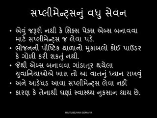 િપ્લીમેન્ટ્િનું વધુ િેવન
• એવું જરૂરી નથી કે સિક્િ પેક્િ એબ્િ બનાવવા
માટે િપ્લીમેન્ટ્િ જ લેવા પડે.
• ર્ોજનની પૌષ્ટટક થાળાનો મુકાબલો કોઈ પાઉડર
કે ગોળી કરી શકતું નથી.
• જેથી એબ્િ બનાવવા ગાંડાત ૂર થયેલા
યુવાસનયાઓએ ખાિ તો આ વાતનું ધ્યાન રાખવું
• અને આડેધડ આવા િપ્લીમેન્ટ્િ લેવા નહીં
• કારણ કે તેનાથી ઘણાં સ્વાસ્્ય નુકિાન થાય છે.
YOUTUBE/HARI SOMAIYA
 