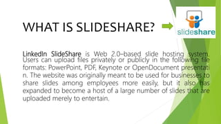 WHAT IS SLIDESHARE?
LinkedIn SlideShare is Web 2.0–based slide hosting system.
Users can upload files privately or publicly in the following file
formats: PowerPoint, PDF, Keynote or OpenDocument presentati
n. The website was originally meant to be used for businesses to
share slides among employees more easily, but it also has
expanded to become a host of a large number of slides that are
uploaded merely to entertain.
 
