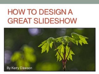 HOW TO DESIGN A
GREAT SLIDESHOW
By Kerry Dawson
 