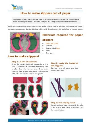How to make slippers out of paper
Paper and cards are the main materials for making paper slipper. Besides, you need have pencil,
color pen, scissors and double-sided tape. Now with these things, let’s begin how to make slippers.
Materials required for paper
slippers
 Paper and cards
 Scissors
 Double-sided tape
 Pencil
 Color pen
How to make slippers?
Step 3: the ending work
Cross the slips of paper; stick with the sole
of the slipper. Add a five-pointed star on
the crossed place.
We all wear slippers every day, which are comfortable and easy to be taken off. Have you ever
made paper slippers before? This time I will give you a simple way of how to make slippers.
Step 1: make shoeprints
Draw the rough sketch of shoeprints on the
paper. Cut them out. Draw the other shoeprints
smaller than the former one. Stick them
together with double-sided tape. Draw crosses
with color pen on the smaller shoeprints.
Step 2: make the instep of
the slippers
Cut four slips of paper and two
five-pointed stars.
 
