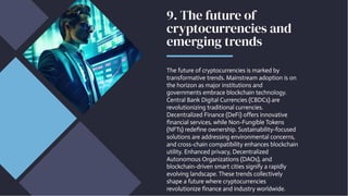9. The future of
cryptocurrencies and
emerging trends
The future of cryptocurrencies is marked by
transformative trends. Mainstream adoption is on
the horizon as major institutions and
governments embrace blockchain technology.
Central Bank Digital Currencies (CBDCs) are
revolutionizing traditional currencies.
Decentralized Finance (DeFi) offers innovative
financial services, while Non-Fungible Tokens
(NFTs) redefine ownership. Sustainability-focused
solutions are addressing environmental concerns,
and cross-chain compatibility enhances blockchain
utility. Enhanced privacy, Decentralized
Autonomous Organizations (DAOs), and
blockchain-driven smart cities signify a rapidly
evolving landscape. These trends collectively
shape a future where cryptocurrencies
revolutionize finance and industry worldwide.
 