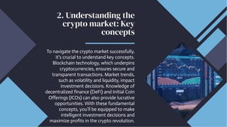 2. Understanding the
crypto market: Key
concepts
To navigate the crypto market successfully,
it's crucial to understand key concepts.
Blockchain technology, which underpins
cryptocurrencies, ensures secure and
transparent transactions. Market trends,
such as volatility and liquidity, impact
investment decisions. Knowledge of
decentralized finance (DeFi) and Initial Coin
Offerings (ICOs) can also provide lucrative
opportunities. With these fundamental
concepts, you'll be equipped to make
intelligent investment decisions and
maximize profits in the crypto revolution.
 