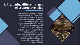 3. Evaluating different types
of cryptocurrencies
When evaluating different types of
cryptocurrencies, it's important to
consider factors such as market
capitalization, use case, and team
behind the project. Some
cryptocurrencies focus on privacy
and security, while others aim to
revolutionize specific industries.
Understanding the unique features
and potential risks of each
cryptocurrency will empower you to
make informed investment
decisions and capitalize on the
opportunities presented by the
crypto revolution.
 