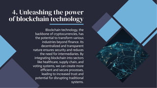 4. Unleashing the power
of blockchain technology
Blockchain technology, the
backbone of cryptocurrencies, has
the potential to transform various
industries beyond finance. Its
decentralized and transparent
nature ensures security and reduces
the need for intermediaries. By
integrating blockchain into sectors
like healthcare, supply chain, and
voting systems, we can create more
efficient and secure processes,
leading to increased trust and
potential for disrupting traditional
systems.
 