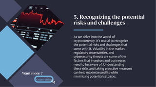 5. Recognizing the potential
risks and challenges
As we delve into the world of
cryptocurrency, it's crucial to recognize
the potential risks and challenges that
come with it. Volatility in the market,
regulatory uncertainties, and
cybersecurity threats are some of the
factors that investors and businesses
need to be aware of. Understanding
these risks and taking proactive measures
can help maximize profits while
minimizing potential setbacks.
Crypto Advice
Want more ?
 