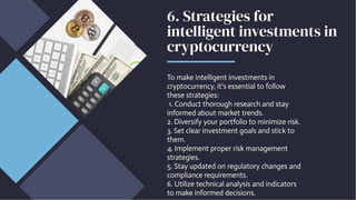 6. Strategies for
intelligent investments in
cryptocurrency
To make intelligent investments in
cryptocurrency, it's essential to follow
these strategies:
1. Conduct thorough research and stay
informed about market trends.
2. Diversify your portfolio to minimize risk.
3. Set clear investment goals and stick to
them.
4. Implement proper risk management
strategies.
5. Stay updated on regulatory changes and
compliance requirements.
6. Utilize technical analysis and indicators
to make informed decisions.
 