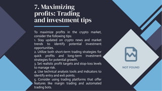 7. Maximizing
profits: Trading
and investment tips
To maximize profits in the crypto market,
consider the following tips:
1. Stay updated on crypto news and market
trends to identify potential investment
opportunities.
2. Utilize both short-term trading strategies for
quick profits and long-term investment
strategies for potential growth.
3. Set realistic profit targets and stop-loss levels
to manage risk.
4. Use technical analysis tools and indicators to
identify entry and exit points.
5. Consider using trading platforms that offer
features like margin trading and automated
trading bots.
 