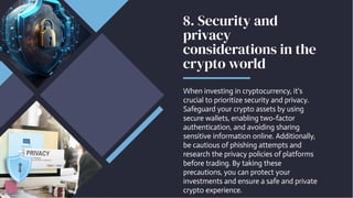 8. Security and
privacy
considerations in the
crypto world
When investing in cryptocurrency, it's
crucial to prioritize security and privacy.
Safeguard your crypto assets by using
secure wallets, enabling two-factor
authentication, and avoiding sharing
sensitive information online. Additionally,
be cautious of phishing attempts and
research the privacy policies of platforms
before trading. By taking these
precautions, you can protect your
investments and ensure a safe and private
crypto experience.
 