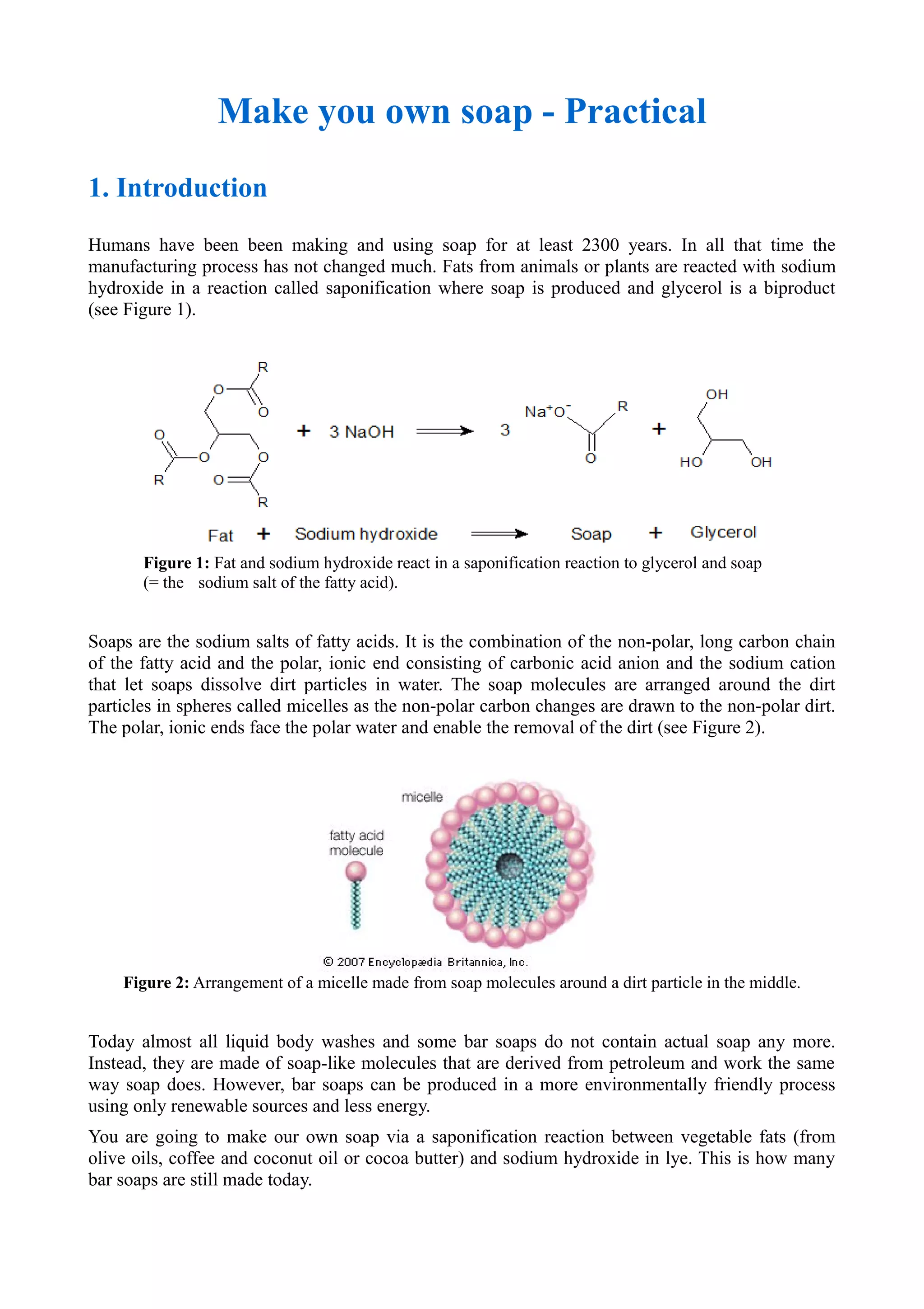 Make you own soap - Practical
1. Introduction
Humans have been been making and using soap for at least 2300 years. In all that time the
manufacturing process has not changed much. Fats from animals or plants are reacted with sodium
hydroxide in a reaction called saponification where soap is produced and glycerol is a biproduct
(see Figure 1).
Figure 1: Fat and sodium hydroxide react in a saponification reaction to glycerol and soap
(= the sodium salt of the fatty acid).
Soaps are the sodium salts of fatty acids. It is the combination of the non-polar, long carbon chain
of the fatty acid and the polar, ionic end consisting of carbonic acid anion and the sodium cation
that let soaps dissolve dirt particles in water. The soap molecules are arranged around the dirt
particles in spheres called micelles as the non-polar carbon changes are drawn to the non-polar dirt.
The polar, ionic ends face the polar water and enable the removal of the dirt (see Figure 2).
Figure 2: Arrangement of a micelle made from soap molecules around a dirt particle in the middle.
Today almost all liquid body washes and some bar soaps do not contain actual soap any more.
Instead, they are made of soap-like molecules that are derived from petroleum and work the same
way soap does. However, bar soaps can be produced in a more environmentally friendly process
using only renewable sources and less energy.
You are going to make our own soap via a saponification reaction between vegetable fats (from
olive oils, coffee and coconut oil or cocoa butter) and sodium hydroxide in lye. This is how many
bar soaps are still made today.
 