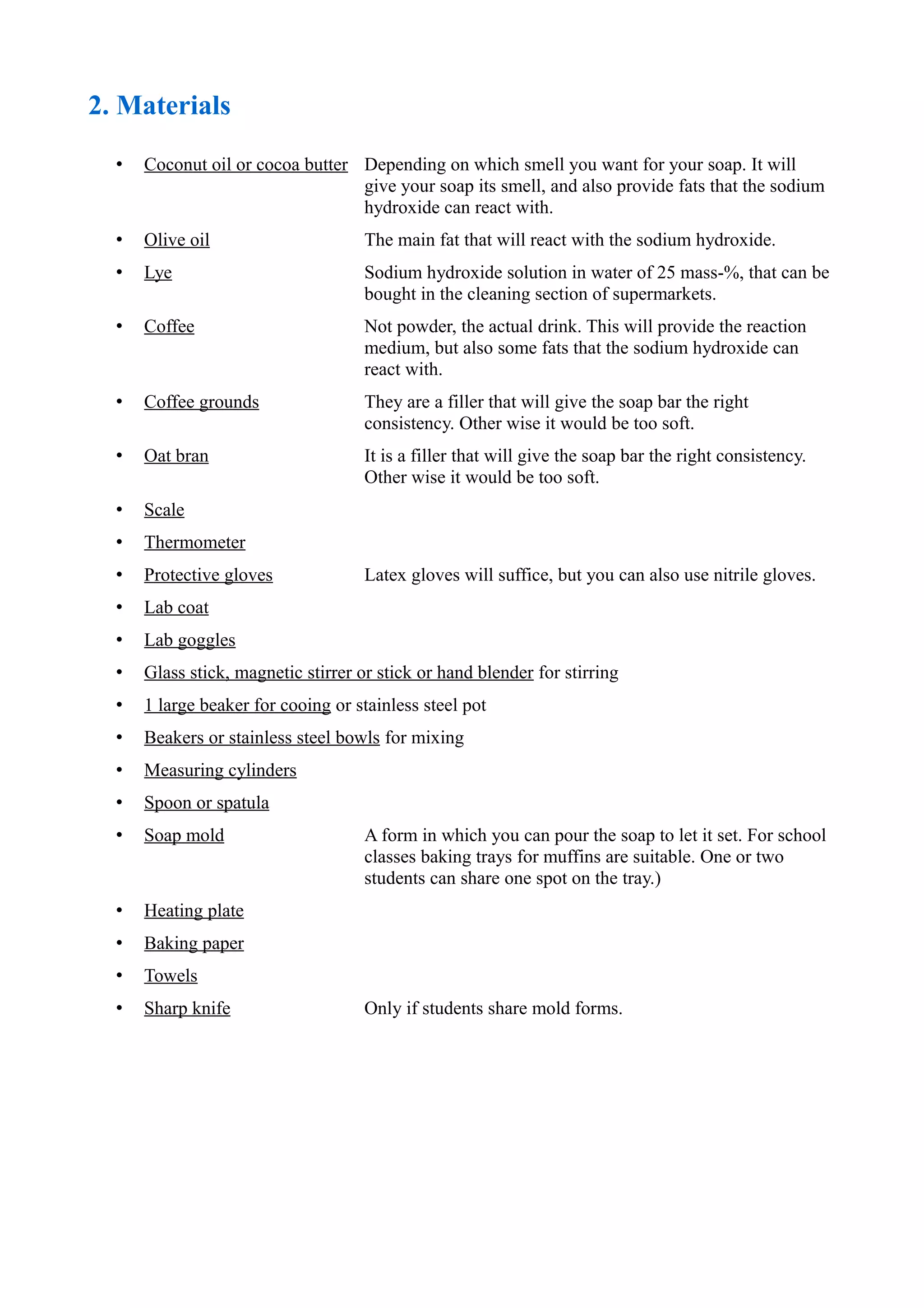 2. Materials
• Coconut oil or cocoa butter Depending on which smell you want for your soap. It will
give your soap its smell, and also provide fats that the sodium
hydroxide can react with.
• Olive oil The main fat that will react with the sodium hydroxide.
• Lye Sodium hydroxide solution in water of 25 mass-%, that can be
bought in the cleaning section of supermarkets.
• Coffee Not powder, the actual drink. This will provide the reaction
medium, but also some fats that the sodium hydroxide can
react with.
• Coffee grounds They are a filler that will give the soap bar the right
consistency. Other wise it would be too soft.
• Oat bran It is a filler that will give the soap bar the right consistency.
Other wise it would be too soft.
• Scale
• Thermometer
• Protective gloves Latex gloves will suffice, but you can also use nitrile gloves.
• Lab coat
• Lab goggles
• Glass stick, magnetic stirrer or stick or hand blender for stirring
• 1 large beaker for cooing or stainless steel pot
• Beakers or stainless steel bowls for mixing
• Measuring cylinders
• Spoon or spatula
• Soap mold A form in which you can pour the soap to let it set. For school
classes baking trays for muffins are suitable. One or two
students can share one spot on the tray.)
• Heating plate
• Baking paper
• Towels
• Sharp knife Only if students share mold forms.
 