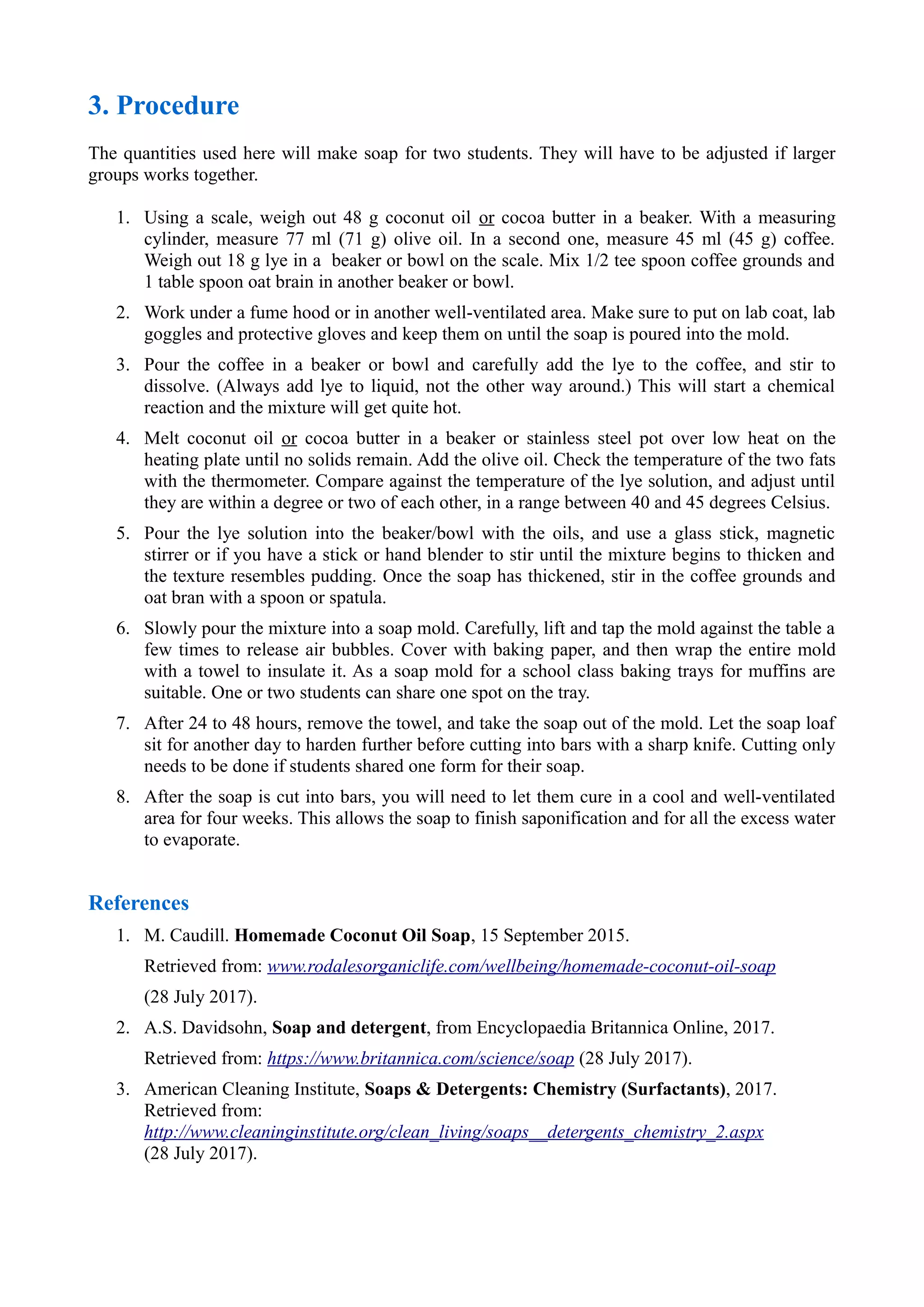3. Procedure
The quantities used here will make soap for two students. They will have to be adjusted if larger
groups works together.
1. Using a scale, weigh out 48 g coconut oil or cocoa butter in a beaker. With a measuring
cylinder, measure 77 ml (71 g) olive oil. In a second one, measure 45 ml (45 g) coffee.
Weigh out 18 g lye in a beaker or bowl on the scale. Mix 1/2 tee spoon coffee grounds and
1 table spoon oat brain in another beaker or bowl.
2. Work under a fume hood or in another well-ventilated area. Make sure to put on lab coat, lab
goggles and protective gloves and keep them on until the soap is poured into the mold.
3. Pour the coffee in a beaker or bowl and carefully add the lye to the coffee, and stir to
dissolve. (Always add lye to liquid, not the other way around.) This will start a chemical
reaction and the mixture will get quite hot.
4. Melt coconut oil or cocoa butter in a beaker or stainless steel pot over low heat on the
heating plate until no solids remain. Add the olive oil. Check the temperature of the two fats
with the thermometer. Compare against the temperature of the lye solution, and adjust until
they are within a degree or two of each other, in a range between 40 and 45 degrees Celsius.
5. Pour the lye solution into the beaker/bowl with the oils, and use a glass stick, magnetic
stirrer or if you have a stick or hand blender to stir until the mixture begins to thicken and
the texture resembles pudding. Once the soap has thickened, stir in the coffee grounds and
oat bran with a spoon or spatula.
6. Slowly pour the mixture into a soap mold. Carefully, lift and tap the mold against the table a
few times to release air bubbles. Cover with baking paper, and then wrap the entire mold
with a towel to insulate it. As a soap mold for a school class baking trays for muffins are
suitable. One or two students can share one spot on the tray.
7. After 24 to 48 hours, remove the towel, and take the soap out of the mold. Let the soap loaf
sit for another day to harden further before cutting into bars with a sharp knife. Cutting only
needs to be done if students shared one form for their soap.
8. After the soap is cut into bars, you will need to let them cure in a cool and well-ventilated
area for four weeks. This allows the soap to finish saponification and for all the excess water
to evaporate.
References
1. M. Caudill. Homemade Coconut Oil Soap, 15 September 2015.
Retrieved from: www.rodalesorganiclife.com/wellbeing/homemade-coconut-oil-soap
(28 July 2017).
2. A.S. Davidsohn, Soap and detergent, from Encyclopaedia Britannica Online, 2017.
Retrieved from: https://www.britannica.com/science/soap (28 July 2017).
3. American Cleaning Institute, Soaps & Detergents: Chemistry (Surfactants), 2017.
Retrieved from:
http://www.cleaninginstitute.org/clean_living/soaps__detergents_chemistry_2.aspx
(28 July 2017).
 