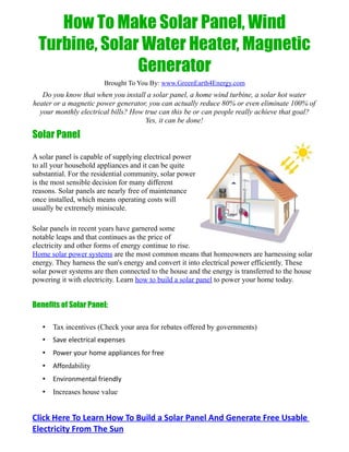 How To Make Solar Panel, Wind
  Turbine, Solar Water Heater, Magnetic
                Generator
                        Brought To You By: www.GreenEarth4Energy.com
   Do you know that when you install a solar panel, a home wind turbine, a solar hot water
heater or a magnetic power generator, you can actually reduce 80% or even eliminate 100% of
  your monthly electrical bills? How true can this be or can people really achieve that goal?
                                     Yes, it can be done!

Solar Panel

A solar panel is capable of supplying electrical power
to all your household appliances and it can be quite
substantial. For the residential community, solar power
is the most sensible decision for many different
reasons. Solar panels are nearly free of maintenance
once installed, which means operating costs will
usually be extremely miniscule.

Solar panels in recent years have garnered some
notable leaps and that continues as the price of
electricity and other forms of energy continue to rise.
Home solar power systems are the most common means that homeowners are harnessing solar
energy. They harness the sun's energy and convert it into electrical power efficiently. These
solar power systems are then connected to the house and the energy is transferred to the house
powering it with electricity. Learn how to build a solar panel to power your home today.


Benefits of Solar Panel:

   •   Tax incentives (Check your area for rebates offered by governments)
   •   Save electrical expenses
   •   Power your home appliances for free
   •   Affordability
   •   Environmental friendly
   •   Increases house value


Click Here To Learn How To Build a Solar Panel And Generate Free Usable
Electricity From The Sun
 