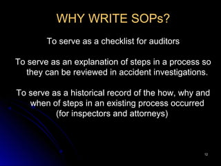 1212
WHY WRITE SOPs?
To serve as a checklist for auditors
To serve as an explanation of steps in a process so
they can be reviewed in accident investigations.
To serve as a historical record of the how, why and
when of steps in an existing process occurred
(for inspectors and attorneys)
 