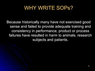 1616
WHY WRITE SOPs?
Because historically many have not exercised good
sense and failed to provide adequate training and
consistency in performance, product or process
failures have resulted in harm to animals, research
subjects and patients.
 