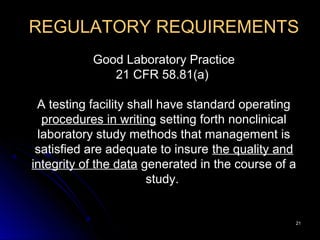 2121
REGULATORY REQUIREMENTS
Good Laboratory Practice
21 CFR 58.81(a)
A testing facility shall have standard operating
procedures in writing setting forth nonclinical
laboratory study methods that management is
satisfied are adequate to insure the quality and
integrity of the data generated in the course of a
study.
 