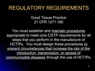 2222
REGULATORY REQUIREMENTS
Good Tissue Practice
21 CFR 1271.180
You must establish and maintain procedures
appropriate to meet core CGTP requirements for all
steps that you perform in the manufacture of
HCT/Ps. You must design these procedures to
prevent circumstances that increase the risk of the
introduction, transmission, or spread of
communicable diseases through the use of HCT/Ps.
 