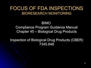 2424
FOCUS OF FDA INSPECTIONS
BIORESEARCH MONITORING
BIMO
Compliance Program Guidance Manual
Chapter 45 – Biological Drug Products
Inspection of Biological Drug Products (CBER)
7345.848
 