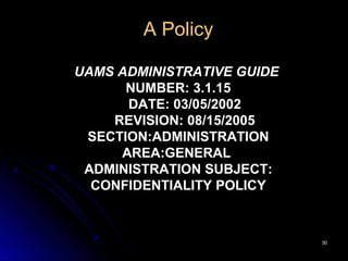 3030
A Policy
UAMS ADMINISTRATIVE GUIDE
NUMBER: 3.1.15
DATE: 03/05/2002
REVISION: 08/15/2005
SECTION:ADMINISTRATION
AREA:GENERAL
ADMINISTRATION SUBJECT:
CONFIDENTIALITY POLICY
 