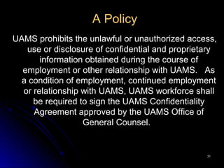 3131
A Policy
UAMS prohibits the unlawful or unauthorized access,
use or disclosure of confidential and proprietary
information obtained during the course of
employment or other relationship with UAMS. As
a condition of employment, continued employment
or relationship with UAMS, UAMS workforce shall
be required to sign the UAMS Confidentiality
Agreement approved by the UAMS Office of
General Counsel.
 