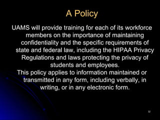 3232
A Policy
UAMS will provide training for each of its workforce
members on the importance of maintaining
confidentiality and the specific requirements of
state and federal law, including the HIPAA Privacy
Regulations and laws protecting the privacy of
students and employees.
This policy applies to information maintained or
transmitted in any form, including verbally, in
writing, or in any electronic form.
 