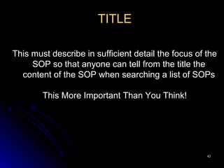 4343
TITLE
This must describe in sufficient detail the focus of the
SOP so that anyone can tell from the title the
content of the SOP when searching a list of SOPs
This More Important Than You Think!
 