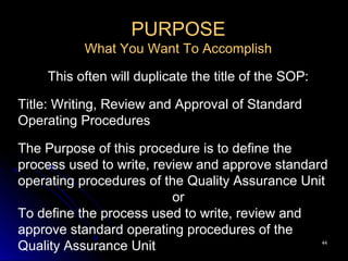 4444
PURPOSE
What You Want To Accomplish
This often will duplicate the title of the SOP:
Title: Writing, Review and Approval of Standard
Operating Procedures
The Purpose of this procedure is to define the
process used to write, review and approve standard
operating procedures of the Quality Assurance Unit
or
To define the process used to write, review and
approve standard operating procedures of the
Quality Assurance Unit
 
