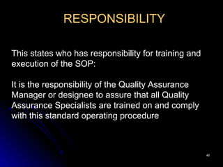 4646
RESPONSIBILITY
This states who has responsibility for training and
execution of the SOP:
It is the responsibility of the Quality Assurance
Manager or designee to assure that all Quality
Assurance Specialists are trained on and comply
with this standard operating procedure
 