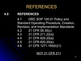 4949
REFERENCES
4.0 REFERENCES
4.1 ORC SOP 100.01 Policy and
Standard Operating Procedure, Creation,
Revision, and Implementation Standards
4.2 21 CFR 58.35(c)
4.3 21 CFR 211.22(d)
4.4 21 CFR 820.20(a)
4.5 21 CFR 820.20(e)
4.6 21 CFR 1271.160(b)(1)
NOT 21 CFR 211
 