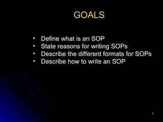 55
GOALS
• Define what is an SOP
• State reasons for writing SOPs
• Describe the different formats for SOPs
• Describe how to write an SOP
 