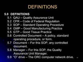 5151
DEFINITIONS
5.0 DEFINITIONS
5.1 QAU – Quality Assurance Unit
5.2 CFR – Code of Federal Regulation
5.3 SOP – Standard Operating Procedure
5.4 GMP – Good Manufacturing Practice
5.5 GTP – Good Tissue Practice
5.6 Controlled Document – A policy, standard
operating procedure, or form.
5.7 Document – For this SOP, any controlled
document.
5.8 Manager – For this SOP, the Quality
Assurance Unit Manager.
5.9 “O” drive – The ORC computer network drive.
 
